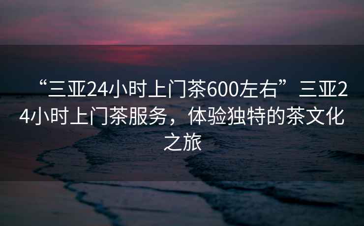 “三亞24小時(shí)上門(mén)茶600左右”三亞24小時(shí)上門(mén)茶服務(wù)，體驗獨特的茶文化之旅
