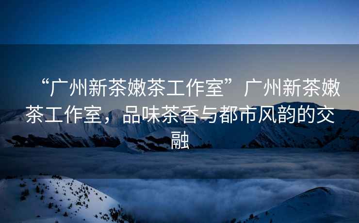 “廣州新茶嫩茶工作室”廣州新茶嫩茶工作室，品味茶香與都市風(fēng)韻的交融