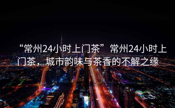 “常州24小時(shí)上門(mén)茶”常州24小時(shí)上門(mén)茶，城市韻味與茶香的不解之緣