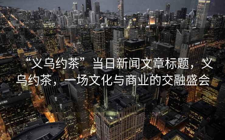 “義烏約茶”當日新聞文章標題，義烏約茶，一場(chǎng)文化與商業(yè)的交融盛會(huì )