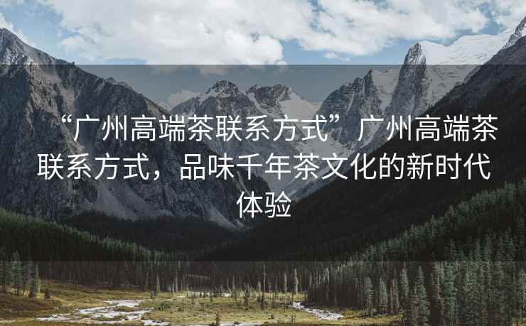 “廣州高端茶聯(lián)系方式”廣州高端茶聯(lián)系方式，品味千年茶文化的新時(shí)代體驗