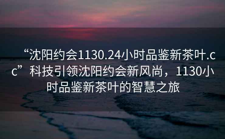 “沈陽(yáng)約會(huì )1130.24小時(shí)品鑒新茶葉.cc”科技引領(lǐng)沈陽(yáng)約會(huì )新風(fēng)尚，1130小時(shí)品鑒新茶葉的智慧之旅