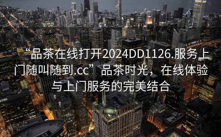 “品茶在線(xiàn)打開(kāi)2024DD1126.服務(wù)上門(mén)隨叫隨到.cc”品茶時(shí)光，在線(xiàn)體驗與上門(mén)服務(wù)的完美結合