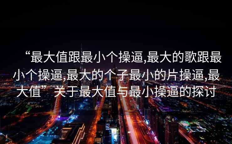 “最大值跟最小個(gè)操逼,最大的歌跟最小個(gè)操逼,最大的個(gè)子最小的片操逼,最大值”關(guān)于最大值與最小操逼的探討