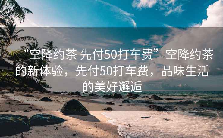 “空降約茶 先付50打車(chē)費”空降約茶的新體驗，先付50打車(chē)費，品味生活的美好邂逅