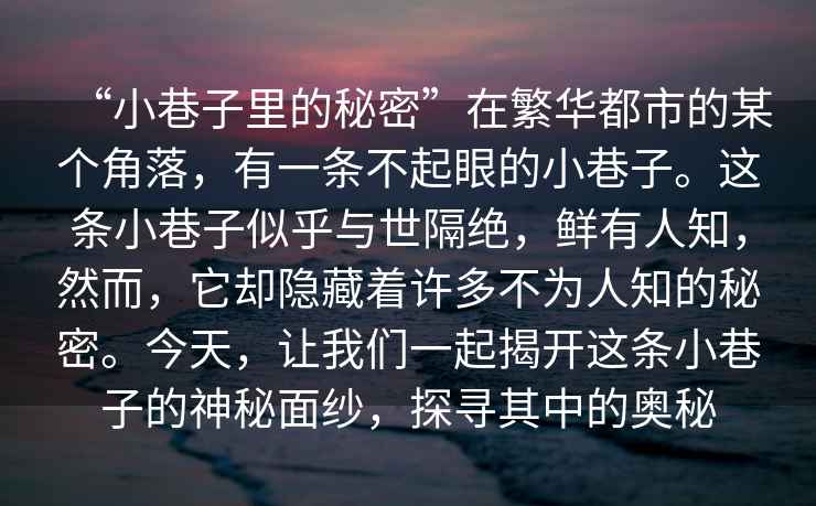 “小巷子里的秘密”在繁華都市的某個(gè)角落，有一條不起眼的小巷子。這條小巷子似乎與世隔絕，鮮有人知，然而，它卻隱藏著(zhù)許多不為人知的秘密。今天，讓我們一起揭開(kāi)這條小巷子的神秘面紗，探尋其中的奧秘