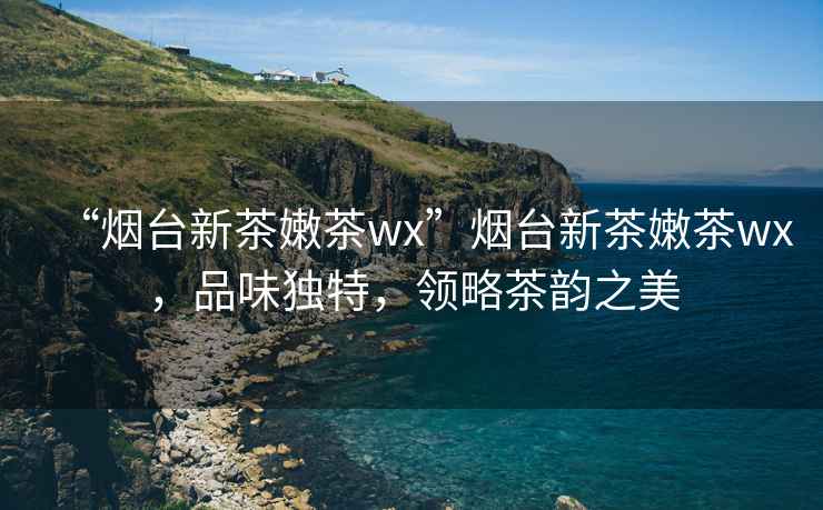 “煙臺新茶嫩茶wx”煙臺新茶嫩茶wx，品味獨特，領(lǐng)略茶韻之美