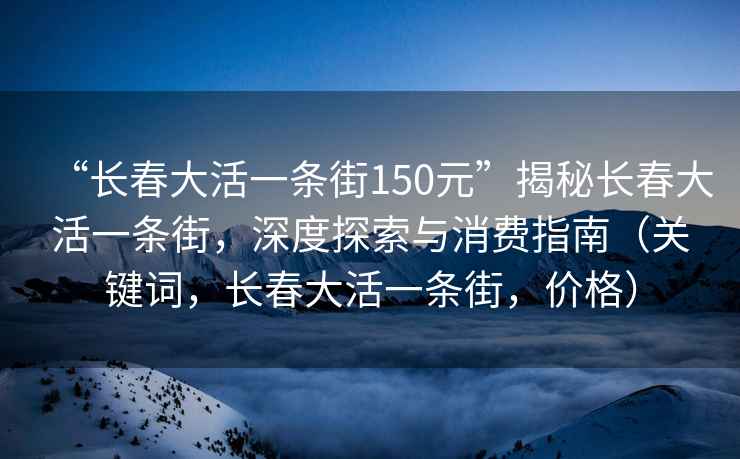 “長(cháng)春大活一條街150元”揭秘長(cháng)春大活一條街，深度探索與消費指南（關(guān)鍵詞，長(cháng)春大活一條街，價(jià)格）