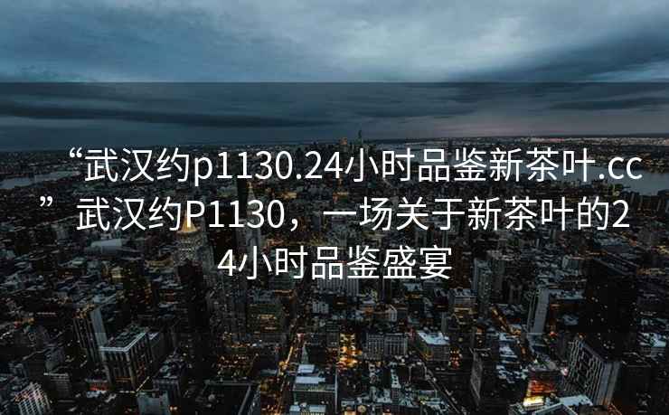 “武漢約p1130.24小時(shí)品鑒新茶葉.cc”武漢約P1130，一場(chǎng)關(guān)于新茶葉的24小時(shí)品鑒盛宴