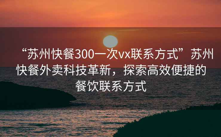 “蘇州快餐300一次vx聯(lián)系方式”蘇州快餐外賣(mài)科技革新，探索高效便捷的餐飲聯(lián)系方式