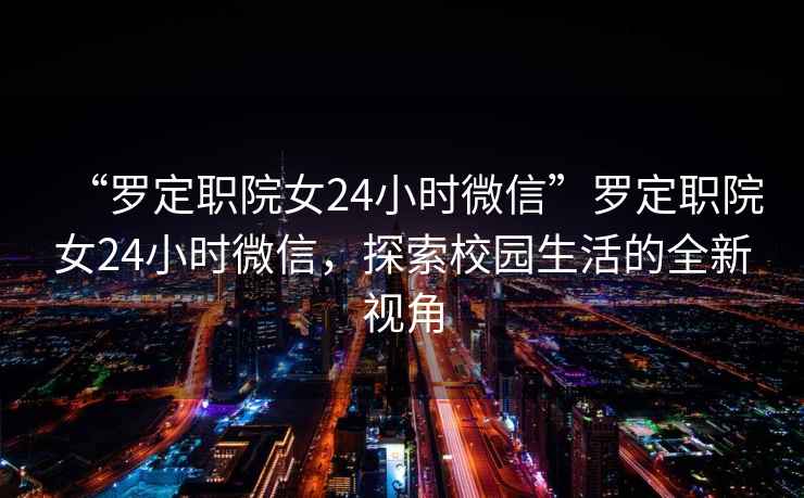 “羅定職院女24小時(shí)微信”羅定職院女24小時(shí)微信，探索校園生活的全新視角