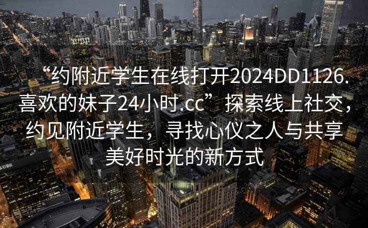 “約附近學(xué)生在線(xiàn)打開(kāi)2024DD1126.喜歡的妹子24小時(shí).cc”探索線(xiàn)上社交，約見(jiàn)附近學(xué)生，尋找心儀之人與共享美好時(shí)光的新方式