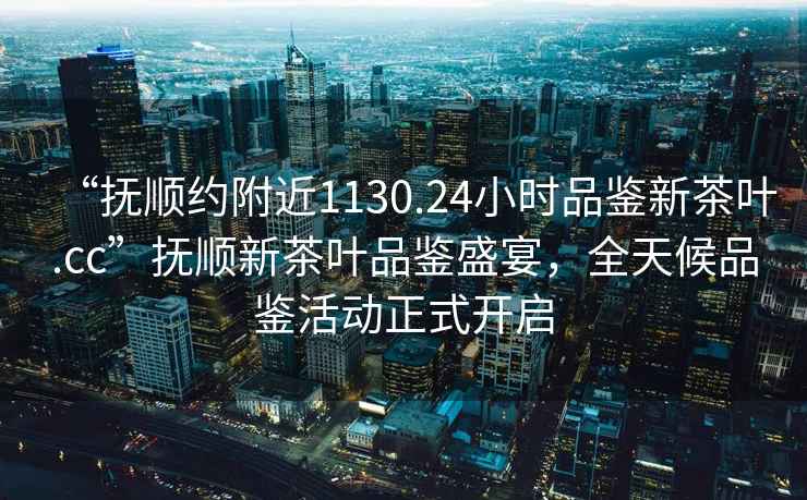 “撫順約附近1130.24小時(shí)品鑒新茶葉.cc”撫順新茶葉品鑒盛宴，全天候品鑒活動(dòng)正式開(kāi)啟