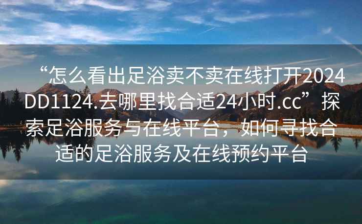 “怎么看出足浴賣(mài)不賣(mài)在線(xiàn)打開(kāi)2024DD1124.去哪里找合適24小時(shí).cc”探索足浴服務(wù)與在線(xiàn)平臺，如何尋找合適的足浴服務(wù)及在線(xiàn)預約平臺