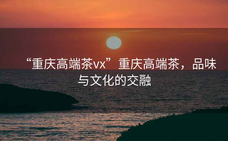 “重慶高端茶vx”重慶高端茶，品味與文化的交融