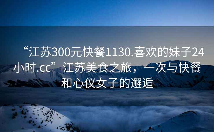“江蘇300元快餐1130.喜歡的妹子24小時(shí).cc”江蘇美食之旅，一次與快餐和心儀女子的邂逅