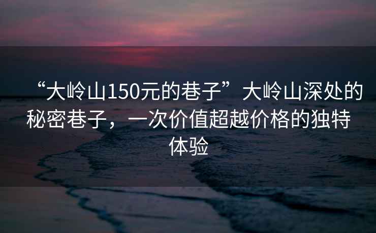 “大嶺山150元的巷子”大嶺山深處的秘密巷子，一次價(jià)值超越價(jià)格的獨特體驗