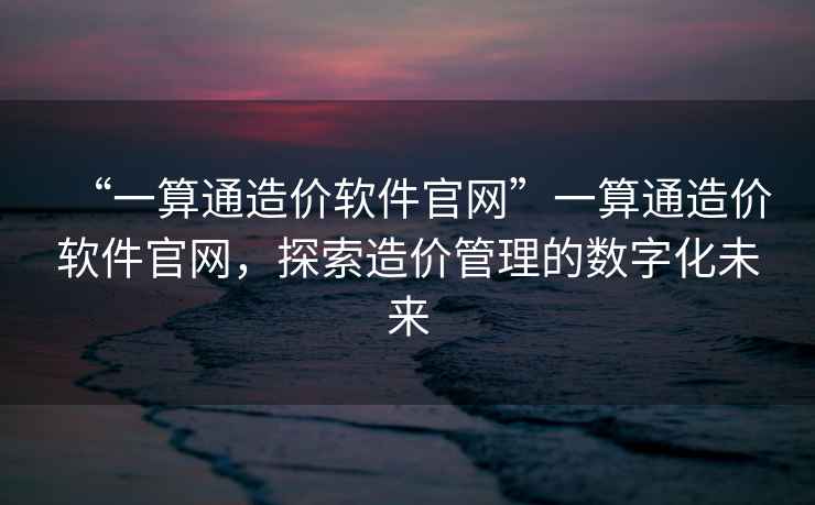 “一算通造價(jià)軟件官網(wǎng)”一算通造價(jià)軟件官網(wǎng)，探索造價(jià)管理的數字化未來(lái)