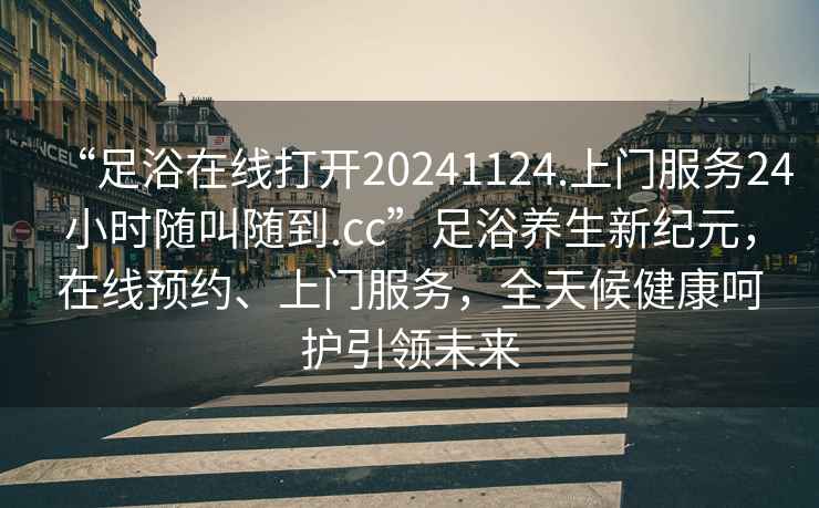 “足浴在線(xiàn)打開(kāi)20241124.上門(mén)服務(wù)24小時(shí)隨叫隨到.cc”足浴養生新紀元，在線(xiàn)預約、上門(mén)服務(wù)，全天候健康呵護引領(lǐng)未來(lái)