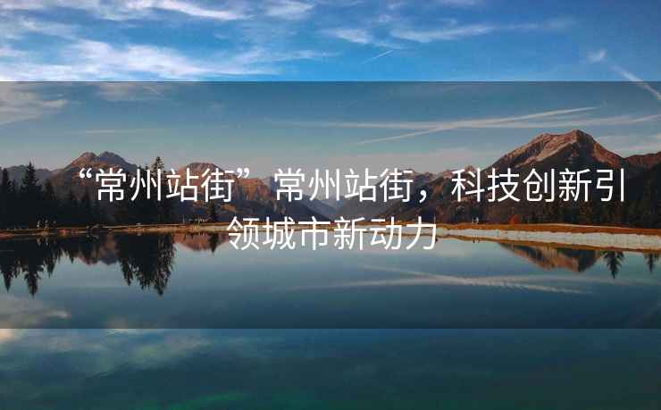 “常州站街”常州站街，科技創(chuàng  )新引領(lǐng)城市新動(dòng)力