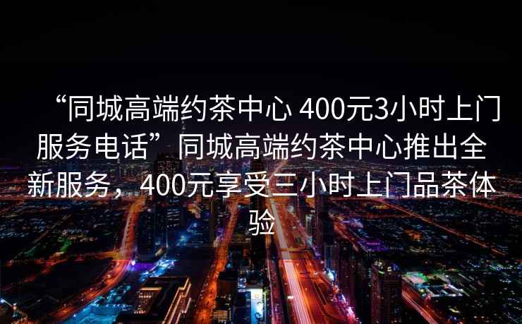 “同城高端約茶中心 400元3小時(shí)上門(mén)服務(wù)電話(huà)”同城高端約茶中心推出全新服務(wù)，400元享受三小時(shí)上門(mén)品茶體驗