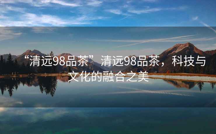 “清遠98品茶”清遠98品茶，科技與文化的融合之美