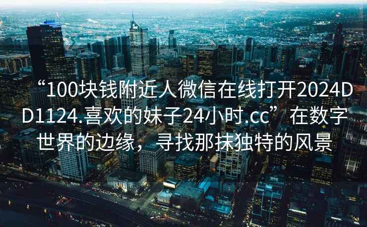 “100塊錢(qián)附近人微信在線(xiàn)打開(kāi)2024DD1124.喜歡的妹子24小時(shí).cc”在數字世界的邊緣，尋找那抹獨特的風(fēng)景
