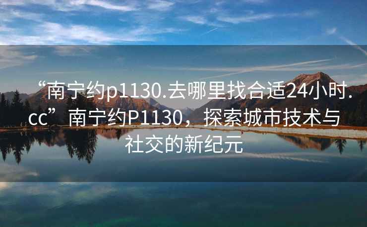 “南寧約p1130.去哪里找合適24小時(shí).cc”南寧約P1130，探索城市技術(shù)與社交的新紀元