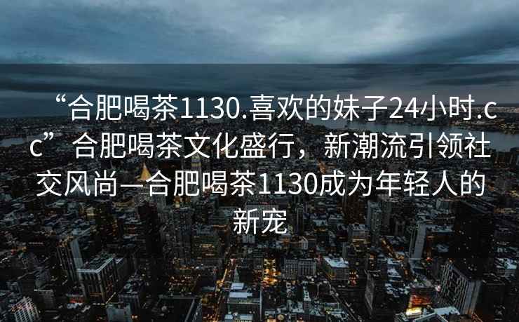 “合肥喝茶1130.喜歡的妹子24小時(shí).cc”合肥喝茶文化盛行，新潮流引領(lǐng)社交風(fēng)尚—合肥喝茶1130成為年輕人的新寵