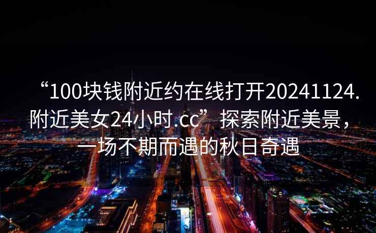 “100塊錢(qián)附近約在線(xiàn)打開(kāi)20241124.附近美女24小時(shí).cc”探索附近美景，一場(chǎng)不期而遇的秋日奇遇