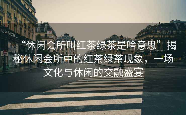“休閑會(huì )所叫紅茶綠茶是啥意思”揭秘休閑會(huì )所中的紅茶綠茶現象，一場(chǎng)文化與休閑的交融盛宴