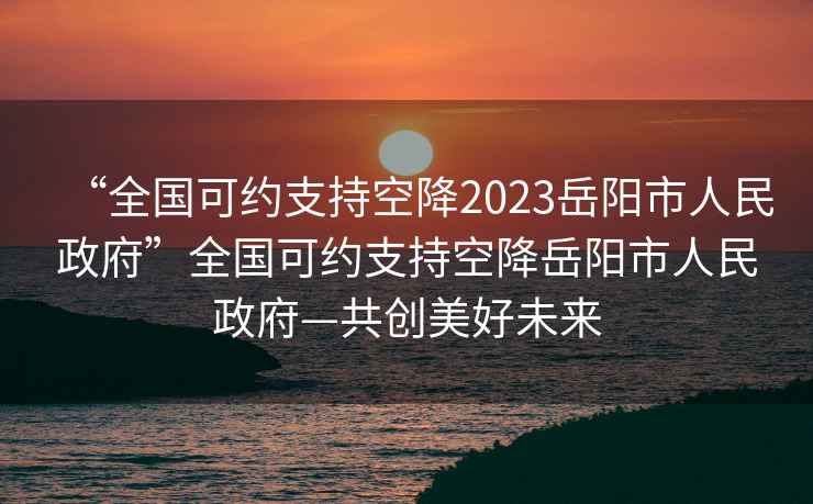 “全國可約支持空降2023岳陽(yáng)市人民政府”全國可約支持空降岳陽(yáng)市人民政府—共創(chuàng  )美好未來(lái)