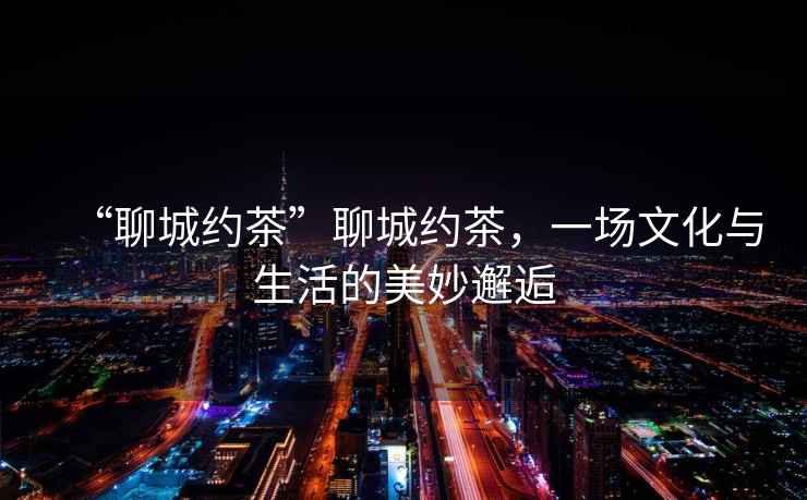“聊城約茶”聊城約茶，一場(chǎng)文化與生活的美妙邂逅