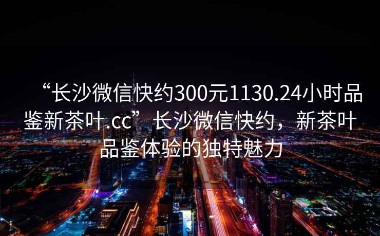 “長(cháng)沙微信快約300元1130.24小時(shí)品鑒新茶葉.cc”長(cháng)沙微信快約，新茶葉品鑒體驗的獨特魅力