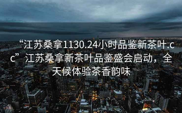“江蘇桑拿1130.24小時(shí)品鑒新茶葉.cc”江蘇桑拿新茶葉品鑒盛會(huì )啟動(dòng)，全天候體驗茶香韻味