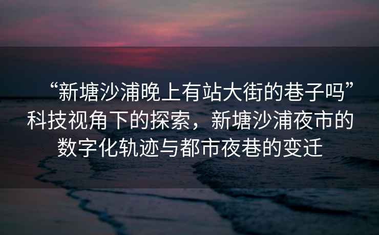 “新塘沙浦晚上有站大街的巷子嗎”科技視角下的探索，新塘沙浦夜市的數字化軌跡與都市夜巷的變遷