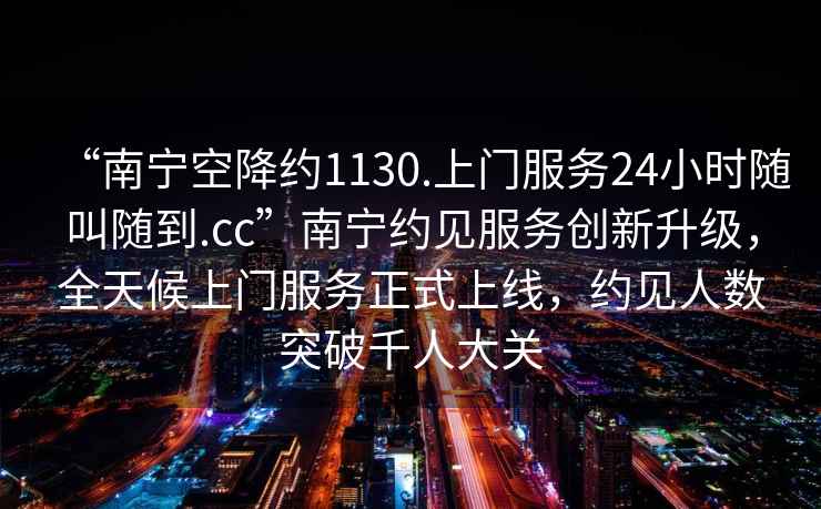 “南寧空降約1130.上門(mén)服務(wù)24小時(shí)隨叫隨到.cc”南寧約見(jiàn)服務(wù)創(chuàng  )新升級，全天候上門(mén)服務(wù)正式上線(xiàn)，約見(jiàn)人數突破千人大關(guān)