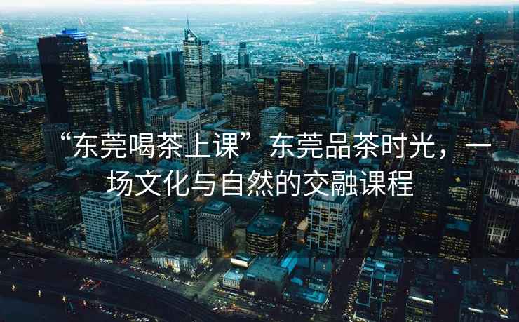 “東莞喝茶上課”東莞品茶時(shí)光，一場(chǎng)文化與自然的交融課程