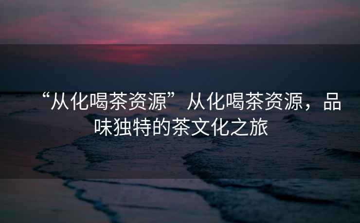 “從化喝茶資源”從化喝茶資源，品味獨特的茶文化之旅