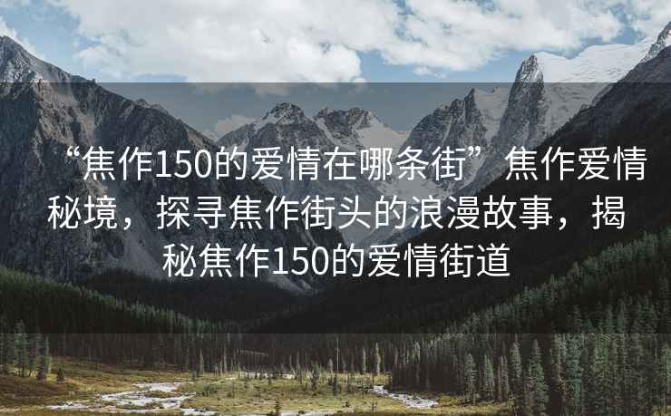 “焦作150的愛(ài)情在哪條街”焦作愛(ài)情秘境，探尋焦作街頭的浪漫故事，揭秘焦作150的愛(ài)情街道
