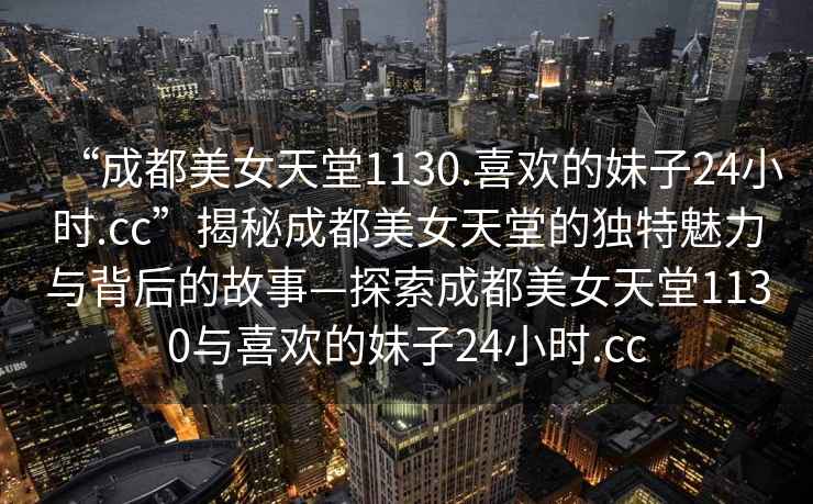 “成都美女天堂1130.喜歡的妹子24小時(shí).cc”揭秘成都美女天堂的獨特魅力與背后的故事—探索成都美女天堂1130與喜歡的妹子24小時(shí).cc