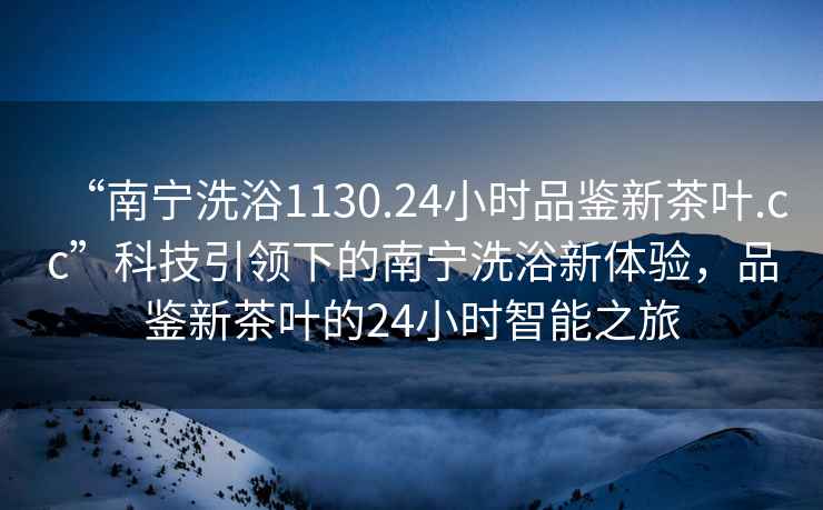 “南寧洗浴1130.24小時(shí)品鑒新茶葉.cc”科技引領(lǐng)下的南寧洗浴新體驗，品鑒新茶葉的24小時(shí)智能之旅