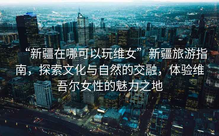 “新疆在哪可以玩維女”新疆旅游指南，探索文化與自然的交融，體驗維吾爾女性的魅力之地