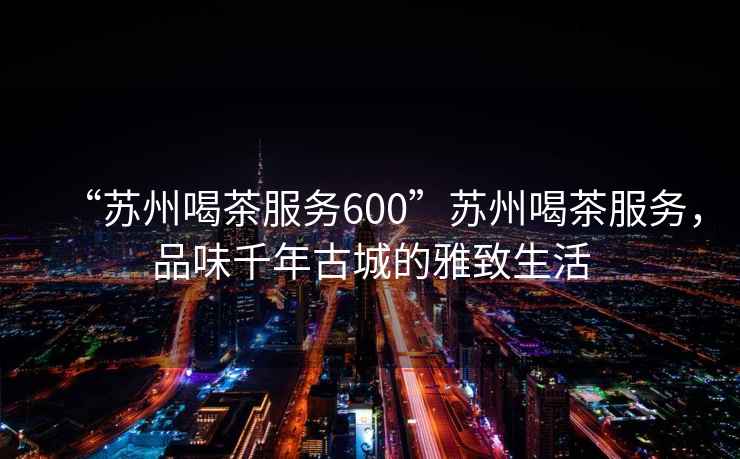 “蘇州喝茶服務(wù)600”蘇州喝茶服務(wù)，品味千年古城的雅致生活
