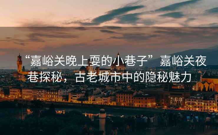“嘉峪關(guān)晚上耍的小巷子”嘉峪關(guān)夜巷探秘，古老城市中的隱秘魅力
