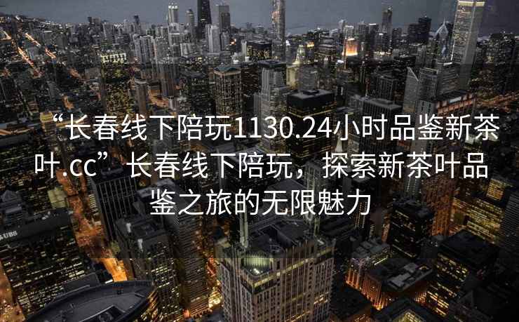 “長(cháng)春線(xiàn)下陪玩1130.24小時(shí)品鑒新茶葉.cc”長(cháng)春線(xiàn)下陪玩，探索新茶葉品鑒之旅的無(wú)限魅力