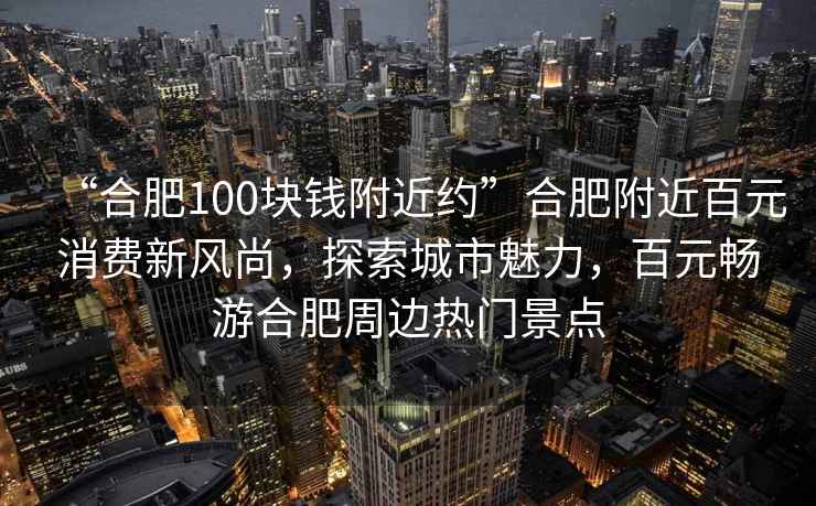 “合肥100塊錢(qián)附近約”合肥附近百元消費新風(fēng)尚，探索城市魅力，百元暢游合肥周邊熱門(mén)景點(diǎn)