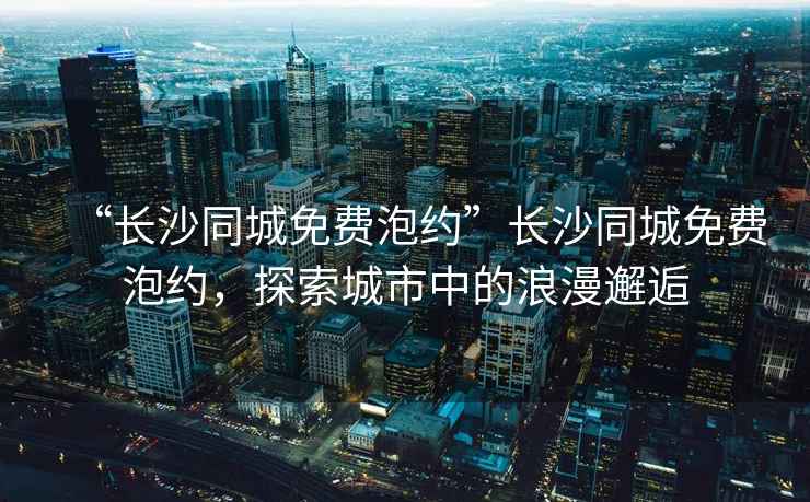 “長(cháng)沙同城免費泡約”長(cháng)沙同城免費泡約，探索城市中的浪漫邂逅