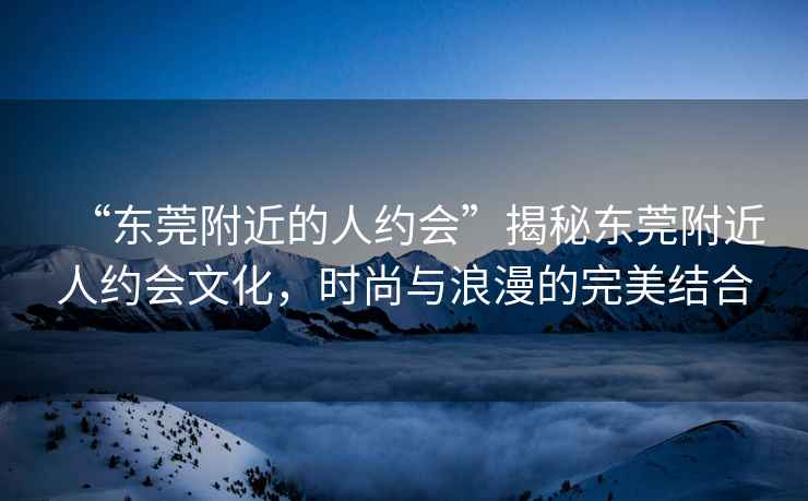 “東莞附近的人約會(huì )”揭秘東莞附近人約會(huì )文化，時(shí)尚與浪漫的完美結合