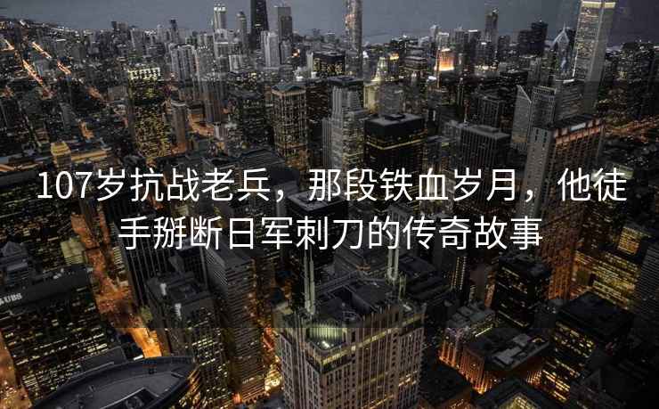 107歲抗戰老兵，那段鐵血歲月，他徒手掰斷日軍刺刀的傳奇故事